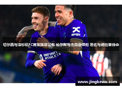 切尔西与洛杉矶FC首发阵容公布 帕尔默与杰克逊领衔 恩佐与德拉普待命