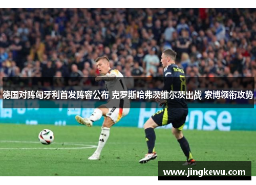 德国对阵匈牙利首发阵容公布 克罗斯哈弗茨维尔茨出战 索博领衔攻势