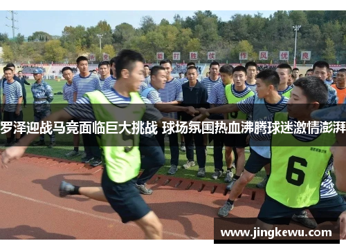 罗泽迎战马竞面临巨大挑战 球场氛围热血沸腾球迷激情澎湃